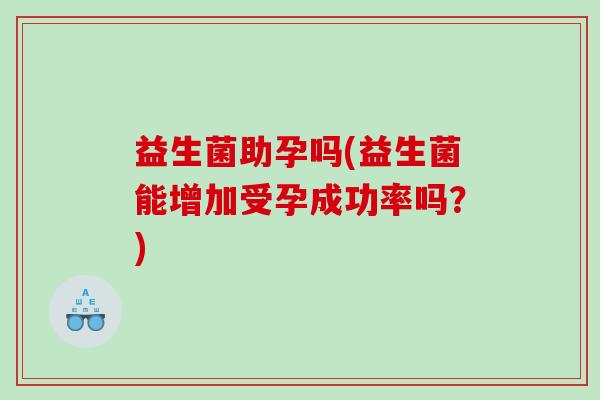 益生菌助孕吗(益生菌能增加受孕成功率吗?) 益生菌助孕吗(益生菌能增加受孕成功率吗?)