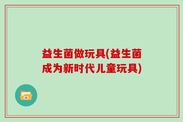 益生菌做玩具(益生菌成为新时代儿童玩具)