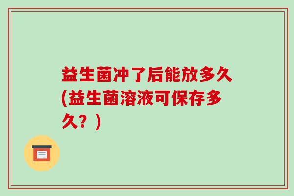 益生菌冲了后能放多久(益生菌溶液可保存多久？)
