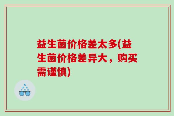 益生菌价格差太多(益生菌价格差异大，购买需谨慎)
