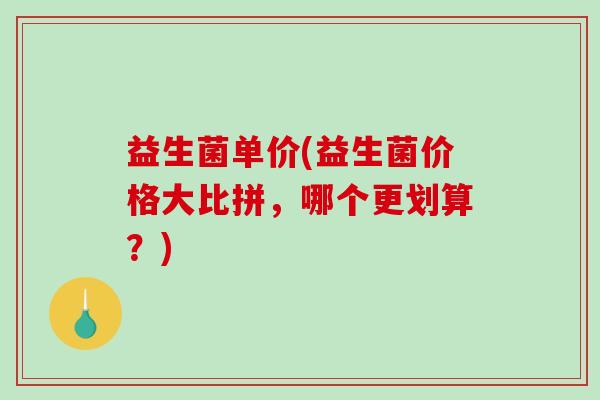 益生菌单价(益生菌价格大比拼，哪个更划算？)