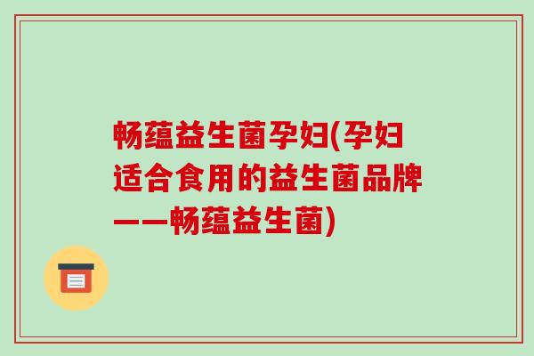畅蕴益生菌孕妇(孕妇适合食用的益生菌品牌——畅蕴益生菌)
