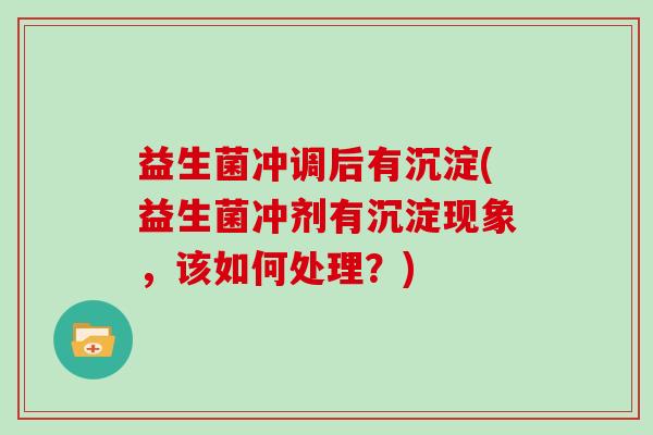益生菌冲调后有沉淀(益生菌冲剂有沉淀现象，该如何处理？)