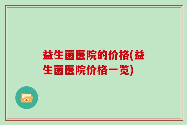 益生菌医院的价格(益生菌医院价格一览)