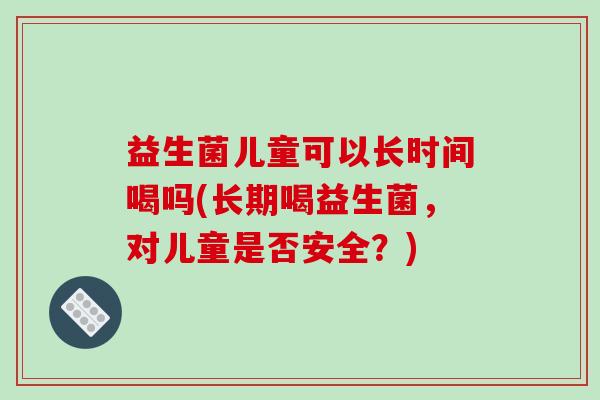 益生菌儿童可以长时间喝吗(长期喝益生菌,对儿童是否安全?) 益生菌儿童可以长时间喝吗(长期喝益生菌,对儿童是否安全?)