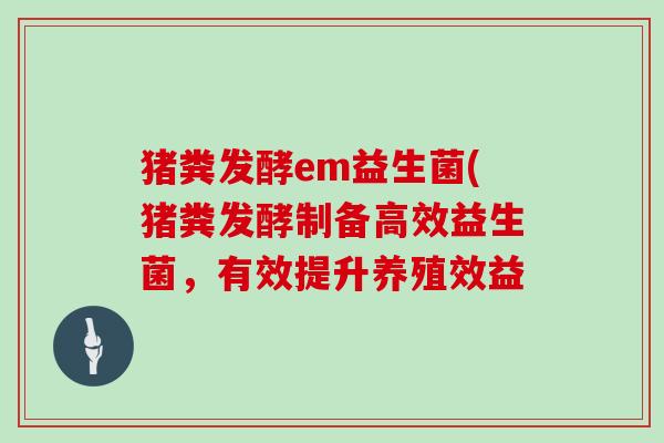 猪粪发酵em益生菌(猪粪发酵制备高效益生菌，有效提升养殖效益