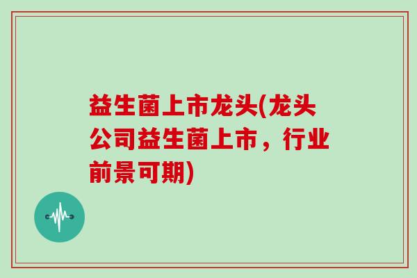 益生菌上市龙头(龙头公司益生菌上市,行业前景可期) 益生菌上市龙头(龙头公司益生菌上市,行业前景可期)