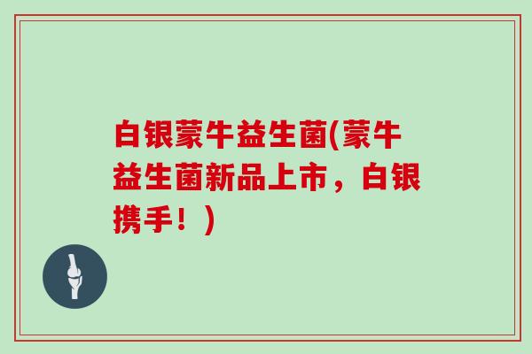 白银蒙牛益生菌(蒙牛益生菌新品上市，白银携手！)