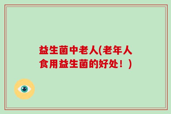 益生菌中老人(老年人食用益生菌的好处！)