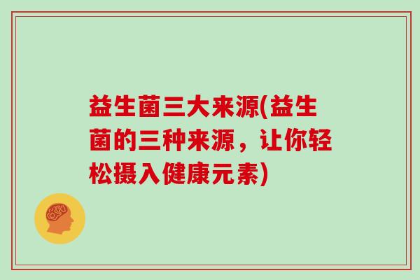 益生菌三大来源(益生菌的三种来源，让你轻松摄入健康元素)