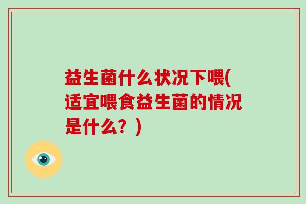 益生菌什么状况下喂(适宜喂食益生菌的情况是什么？)