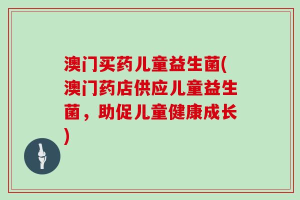澳门买药儿童益生菌(澳门药店供应儿童益生菌，助促儿童健康成长)