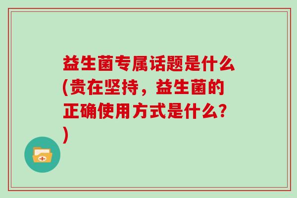 益生菌专属话题是什么(贵在坚持,益生菌的正确使用方式是什么?) 益生菌专属话题是什么(贵在坚持,益生菌的正确使用方式是什么?)