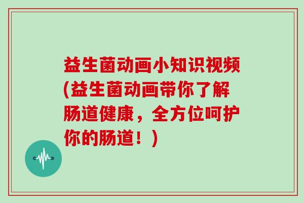 益生菌动画小知识视频(益生菌动画带你了解肠道健康，全方位呵护你的肠道！)