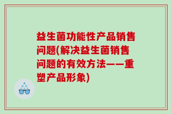 益生菌功能性产品销售问题(解决益生菌销售问题的有效方法——重塑产品形象)