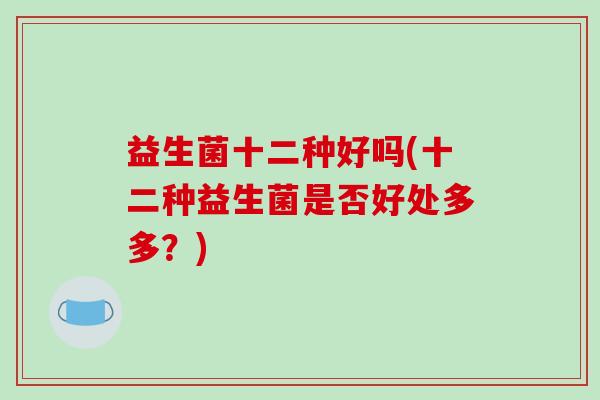 益生菌十二种好吗(十二种益生菌是否好处多多?) 益生菌十二种好吗(十二种益生菌是否好处多多?)