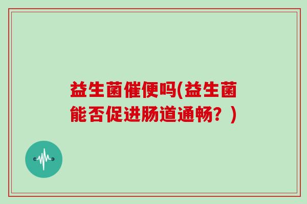 益生菌催便吗(益生菌能否促进肠道通畅?) 益生菌催便吗(益生菌能否促进肠道通畅?)