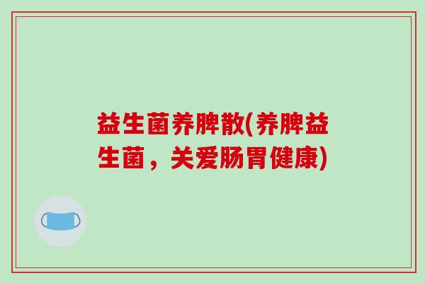 益生菌养脾散(养脾益生菌,关爱肠胃健康) 益生菌养脾散(养脾益生菌,关爱肠胃健康)
