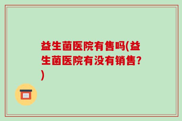 益生菌医院有售吗(益生菌医院有没有销售？)