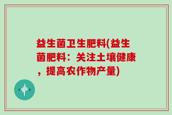 益生菌卫生肥料(益生菌肥料：关注土壤健康，提高农作物产量)