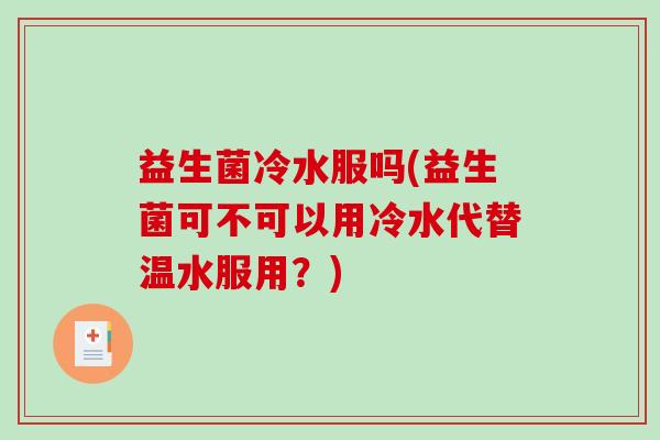益生菌冷水服吗(益生菌可不可以用冷水代替温水服用？)