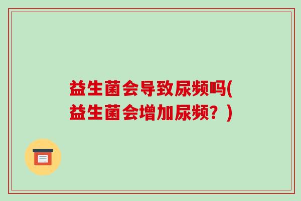 益生菌会导致尿频吗(益生菌会增加尿频？)