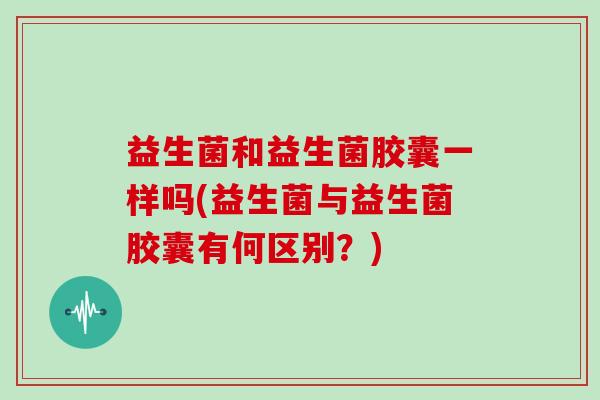 益生菌和益生菌胶囊一样吗(益生菌与益生菌胶囊有何区别?) 益生菌和益生菌胶囊一样吗(益生菌与益生菌胶囊有何区别?)