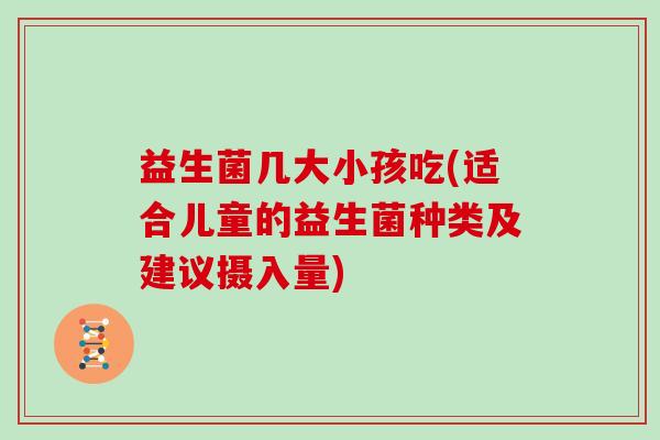 益生菌几大小孩吃(适合儿童的益生菌种类及建议摄入量)