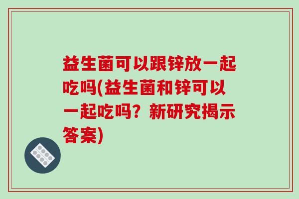 益生菌可以跟锌放一起吃吗(益生菌和锌可以一起吃吗？新研究揭示答案)