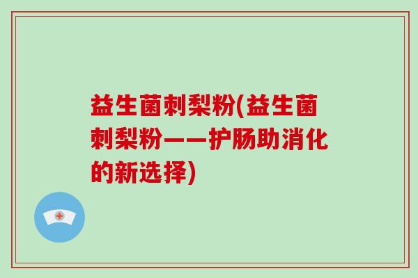 益生菌刺梨粉(益生菌刺梨粉——护肠助消化的新选择) 益生菌刺梨粉(益生菌刺梨粉——护肠助消化的新选择)