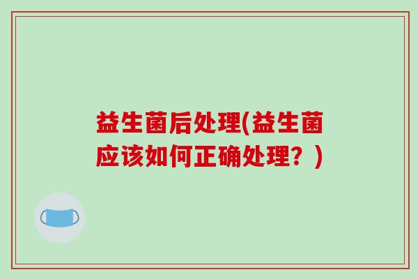 益生菌后处理(益生菌应该如何正确处理？)