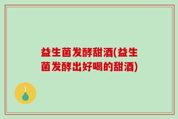 益生菌发酵甜酒(益生菌发酵出好喝的甜酒)