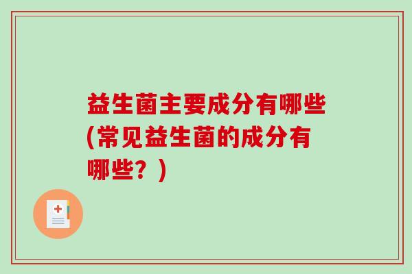 益生菌主要成分有哪些(常见益生菌的成分有哪些？)