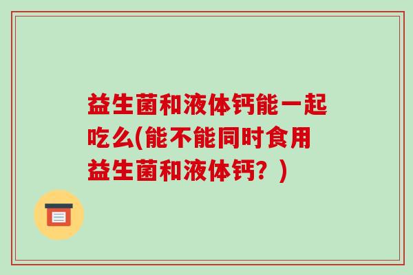 益生菌和液体钙能一起吃么(能不能同时食用益生菌和液体钙?) 益生菌和液体钙能一起吃么(能不能同时食用益生菌和液体钙?)