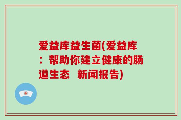 爱益库益生菌(爱益库：帮助你建立健康的肠道生态  新闻报告)