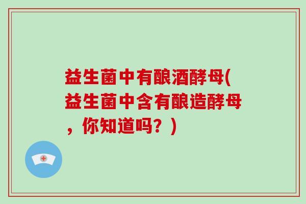 益生菌中有酿酒酵母(益生菌中含有酿造酵母,你知道吗?) 益生菌中有酿酒酵母(益生菌中含有酿造酵母,你知道吗?)