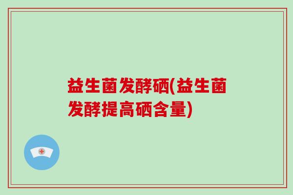 益生菌发酵硒(益生菌发酵提高硒含量)