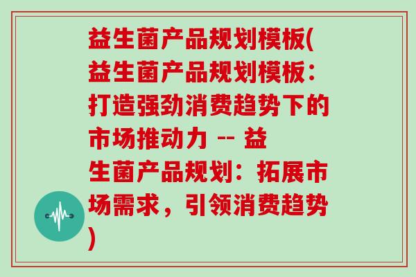 益生菌产品规划模板(益生菌产品规划模板：打造强劲消费趋势下的市场推动力 -- 益生菌产品规划：拓展市场需求，引领消费趋势)