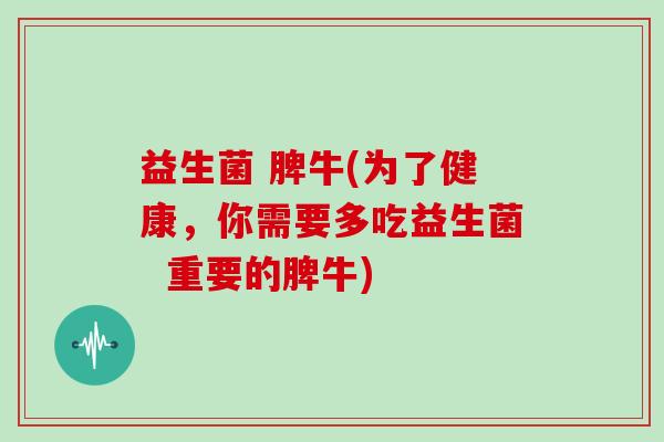 益生菌 脾牛(为了健康，你需要多吃益生菌  重要的脾牛)