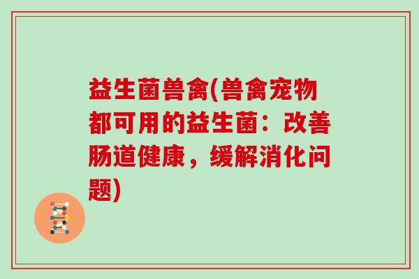 益生菌兽禽(兽禽宠物都可用的益生菌：改善肠道健康，缓解消化问题)