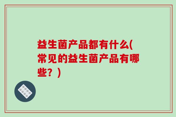 益生菌产品都有什么(常见的益生菌产品有哪些?) 益生菌产品都有什么(常见的益生菌产品有哪些?)