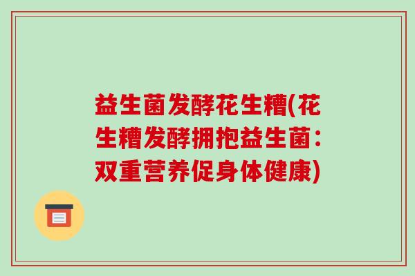 益生菌发酵花生糟(花生糟发酵拥抱益生菌:双重营养促身体健康) 益生菌发酵花生糟(花生糟发酵拥抱益生菌:双重营养促身体健康)