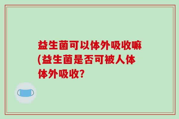 益生菌可以体外吸收嘛(益生菌是否可被人体体外吸收？
