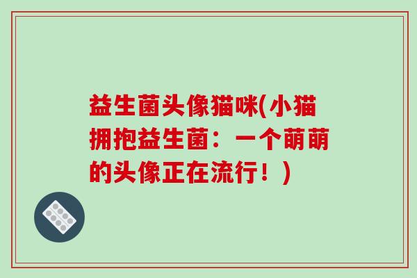 益生菌头像猫咪(小猫拥抱益生菌:一个萌萌的头像正在流行!) 益生菌头像猫咪(小猫拥抱益生菌:一个萌萌的头像正在流行!)