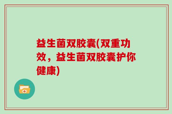 益生菌双胶囊(双重功效，益生菌双胶囊护你健康)