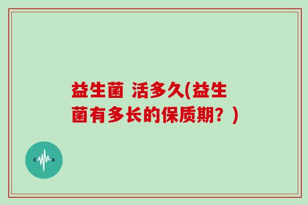 益生菌 活多久(益生菌有多长的保质期?) 益生菌 活多久(益生菌有多长的保质期?)