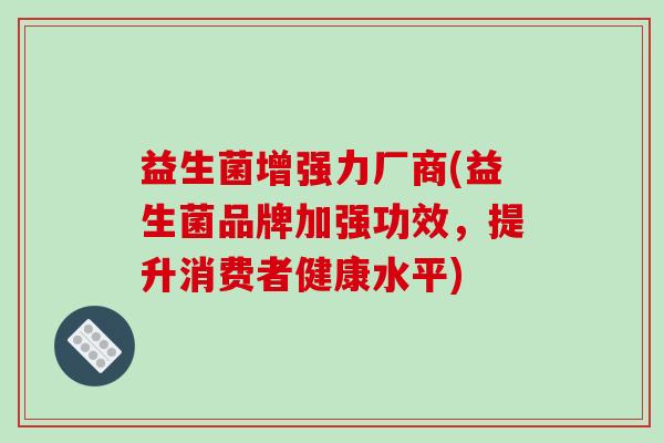 益生菌增强力厂商(益生菌品牌加强功效,提升消费者健康水平) 益生菌增强力厂商(益生菌品牌加强功效,提升消费者健康水平)