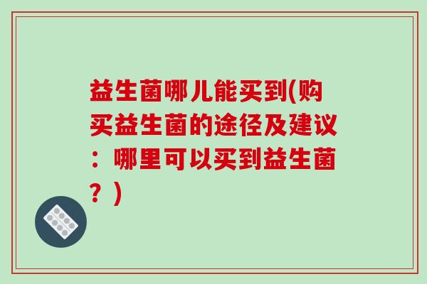 益生菌哪儿能买到(购买益生菌的途径及建议:哪里可以买到益生菌?) 益生菌哪儿能买到(购买益生菌的途径及建议:哪里可以买到益生菌?)