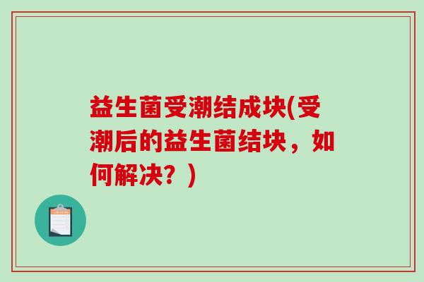益生菌受潮结成块(受潮后的益生菌结块，如何解决？)