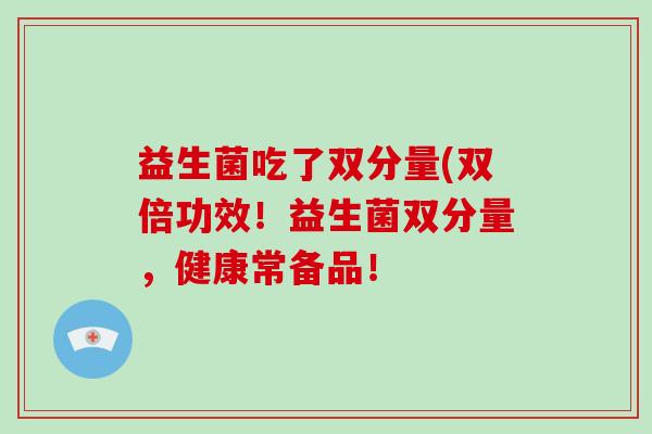 益生菌吃了双分量(双倍功效!益生菌双分量,健康常备品! 益生菌吃了双分量(双倍功效!益生菌双分量,健康常备品!